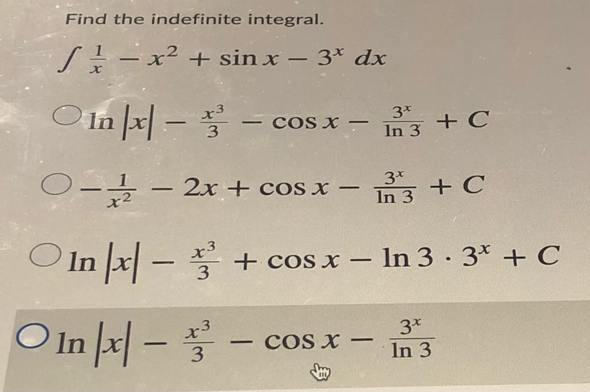 Find the indefinite integral.
S--x² + sin x – 3* dx
O In |x| -
3*
+ C
- COS X -
|
3
In 3
O-- 2x + cos x –
In 3 + C
|
O In x| –
x3
+ cos x – In 3 · 3* + C
3
O In |x| -
x3
COS X –
3*
In 3
-
-
3
