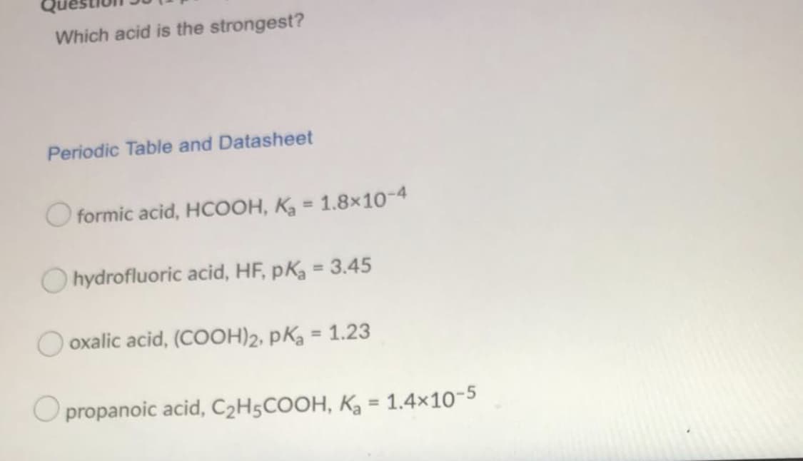 Which acid is the strongest?
Periodic Table and Datasheet
O formic acid, HCOOH, K = 1.8x10-4
O hydrofluoric acid, HF, pK = 3.45
O oxalic acid, (COOH)2, pKa = 1.23
%3D
propanoic acid, C2H5COOH, K = 1.4x10-5
%3D
