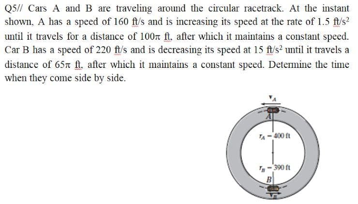 Q5// Cars A and B are traveling around the circular racetrack. At the instant
shown, A has a speed of 160 ft/s and is increasing its speed at the rate of 1.5 ft/s?
until it travels for a distance of 100n ft. after which it maintains a constant speed.
Car B has a speed of 220 ft/s and is decreasing its speed at 15 ft/s? until it travels a
distance of 65n ft. after which it maintains a constant speed. Determine the time
when they come side by side.
TA- 400 ft
-390 ft
