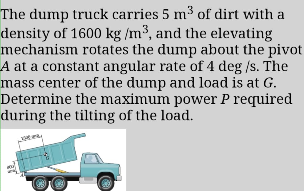 The dump truck carries 5 m³ of dirt with a
density of 1600 kg /m³, and the elevating
mechanism rotates the dump about the pivot
A at a constant angular rate of 4 deg /s. The
mass center of the dump and load is at G.
Determine the maximum power P required
during the tilting of the load.
1500 mm
900
mm
