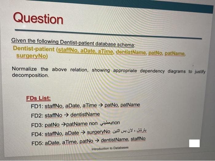Question
Given the following Dentist-patient database schema:
Dentist-patient (staffNo, aDate, aTime, dentistName, patNo, patName,
surgeryNo)
Normalize the above relation, showing appropriate dependency diagrams to justify
decomposition.
FDs List:
FD1: staffNo, aDate, aTime patNo, patName
FD2: staffNo → dentistName
FD3: patNo →patName non bnon
FD4: staffNo, aDate → surgeryNo 4Y. J4
FD5: aDate, aTime, patNo > dentistName, staffNo
Introduction to Databases
