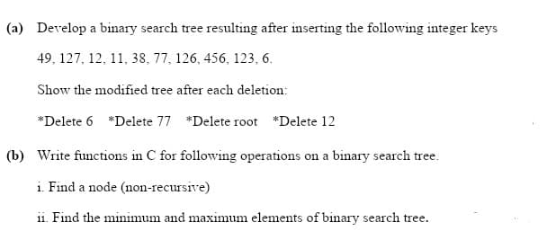 (a) Develop a binary search tree resulting after inserting the following integer keys
49, 127, 12, 11, 38, 77, 126, 456, 123, 6.
Show the modified tree after each deletion:
*Delete 6 *Delete 77 *Delete root *Delete 12
(b) Write functions in C for following operations on a binary search tree.
i. Find a node (non-recursive)
11. Find the minimum and maximum elements of binary search tree.
