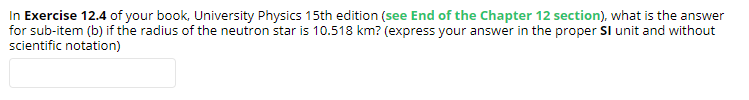 In Exercise 12.4 of your book, University Physics 15th edition (see End of the Chapter 12 section), what is the answer
for sub-item (b) if the radius of the neutron star is 10.518 km? (express your answer in the proper Sl unit and without
scientific notation)
