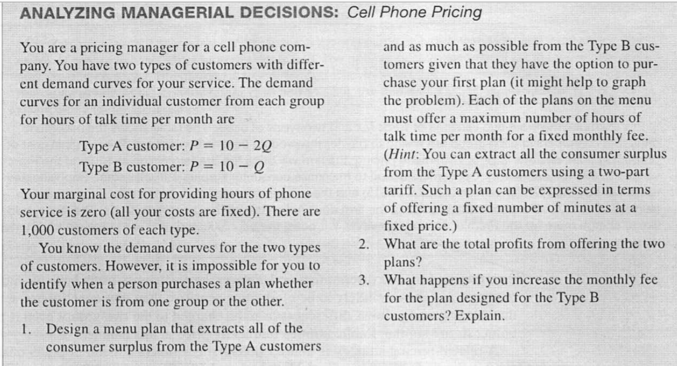 You are a pricing manager for a cell phone com-
pany. You have two types of customers with differ-
ent demand curves for your service. The demand
curves for an individual customer from each group
for hours of talk time per month are
and as much as possible from the Type B cus-
tomers given that they have the option to pur-
chase your first plan (it might help to graph
the problem). Each of the plans on the menu
must offer a maximum number of hours of
talk time per month for a fixed monthly fee.
(Hint: You can extract all the consumer surplus
Type A customer: P = 10 – 2Q
