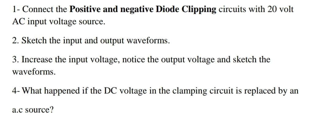 1- Connect the Positive and negative Diode Clipping circuits with 20 volt
AC input voltage source.
2. Sketch the input and output waveforms.
3. Increase the input voltage, notice the output voltage and sketch the
waveforms.
