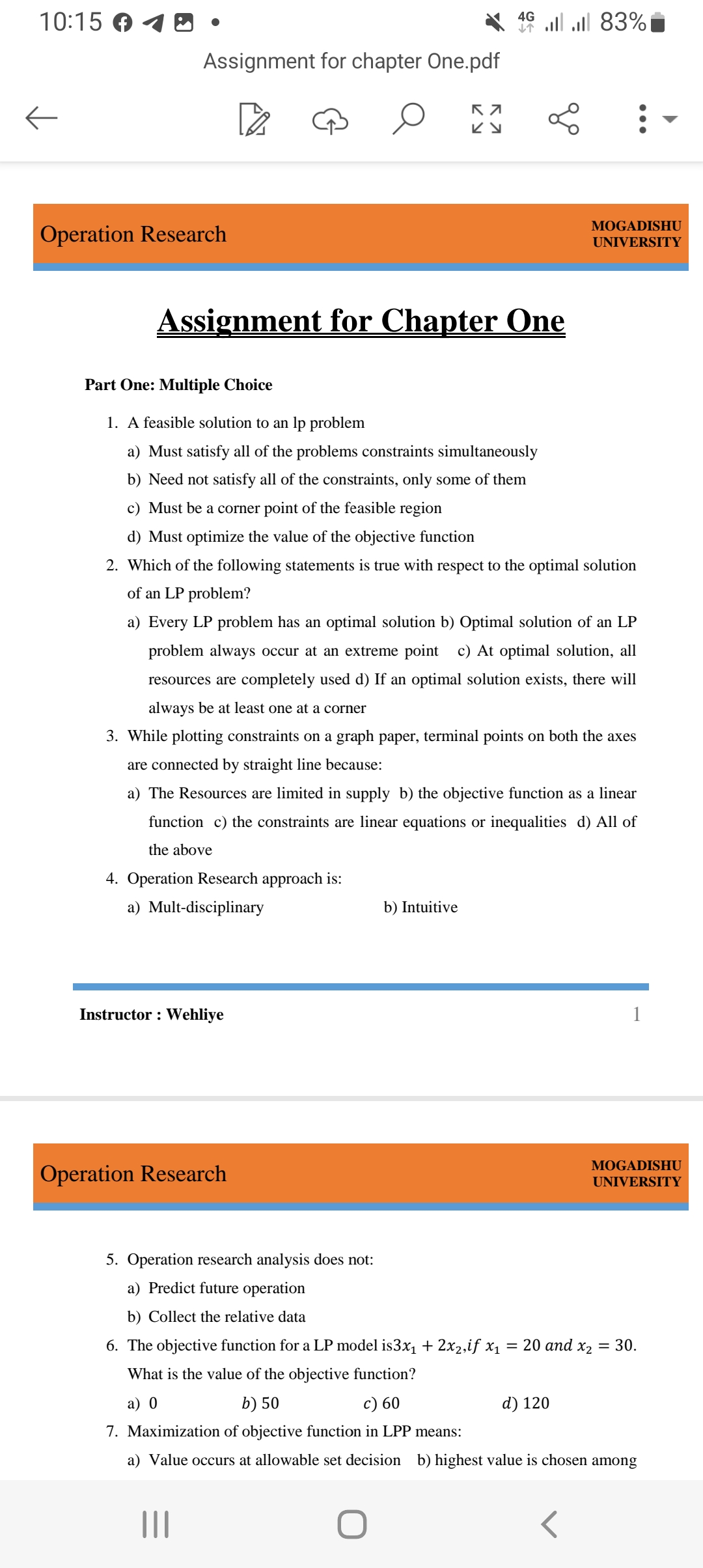 10:15
←
Assignment for chapter One.pdf
Operation Research
Assignment for Chapter One
Instructor: Wehliye
Operation Research
K 7
ку
5. Operation research analysis does not:
a) Predict future operation
b) Collect the relative data
4G 83%
个
Part One: Multiple Choice
1. A feasible solution to an lp problem
a) Must satisfy all of the problems constraints simultaneously
b) Need not satisfy all of the constraints, only some of them
c) Must be a corner point of the feasible region
d) Must optimize the value of the objective function
2. Which of the following statements is true with respect to the optimal solution
of an LP problem?
|||
L
a) Every LP problem has an optimal solution b) Optimal solution of an LP
problem always occur at an extreme point c) At optimal solution, all
resources are completely used d) If an optimal solution exists, there will
always be at least one at a corner
3. While plotting constraints on a graph paper, terminal points on both the axes
are connected by straight line because:
a) The Resources are limited in supply b) the objective function as a linear
function c) the constraints are linear equations or inequalities d) All of
the above
4. Operation Research approach is:
a) Mult-disciplinary
b) Intuitive
:
MOGADISHU
UNIVERSITY
d) 120
<
6. The objective function for a LP model is3x₁ + 2x₂,if x₁ = 20 and x₂ = 30.
What is the value of the objective function?
a) 0
b) 50
c) 60
7. Maximization of objective function in LPP means:
a) Value occurs at allowable set decision b) highest value is chosen among
1
MOGADISHU
UNIVERSITY