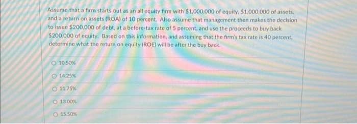 Assume that a firm starts out as an all equity firm with $1,000,000 of equity, $1,000,000 of assets,
and a return on assets (ROA) of 10 percent. Also assume that management then makes the decision
to issue $200,000 of debt, at a before-tax rate of 5 percent, and use the proceeds to buy back
$200,000 of equity. Based on this information, and assuming that the firm's tax rate is 40 percent,
determine what the return on equity (ROE) will be after the buy back.
O 10.50%
14.25%
O 11.75 %
13.00%
O 15.50%