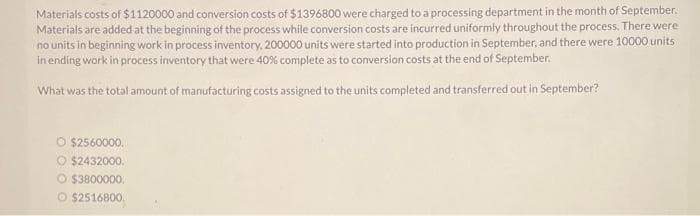 Materials costs of $1120000 and conversion costs of $1396800 were charged to a processing department in the month of September.
Materials are added at the beginning of the process while conversion costs are incurred uniformly throughout the process. There were
no units in beginning work in process inventory, 200000 units were started into production in September, and there were 10000 units
in ending work in process inventory that were 40% complete as to conversion costs at the end of September.
What was the total amount of manufacturing costs assigned to the units completed and transferred out in September?
O $2560000.
O $2432000.
O $3800000.
Ⓒ$2516800
