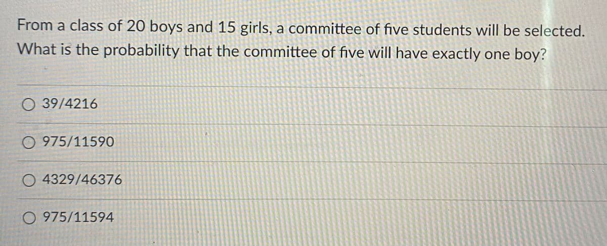 From a class of 20 boys and 15 girls, a committee of five students will be selected.
What is the probability that the committee of five will have exactly one boy?
O 39/4216
O 975/11590
O 4329/46376
O 975/11594

