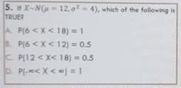 5. H X-Nu 12, o- 4), which of the following is
TRUER
A P(6 <X< 18) = 1
8. P(6 <X< 12) 0.5
C P(12 < X< 18) = 0.5
D. P(-o< X< ) = 1
%3D
