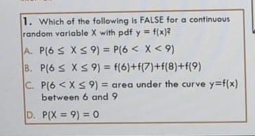 1. Which of the following is FALSE for a continuous
random variable X with pdf y = f(x)?
%3D
A. P(6 S XS 9) = P(6 < X< 9)
B. P(6 s XS 9) = f(6)+f(7)+f(8)+f(9)
%3D
C. P(6 < XS9) = area under the curve y=f(x)
between 6 and 9
D. P(X = 9) = 0
