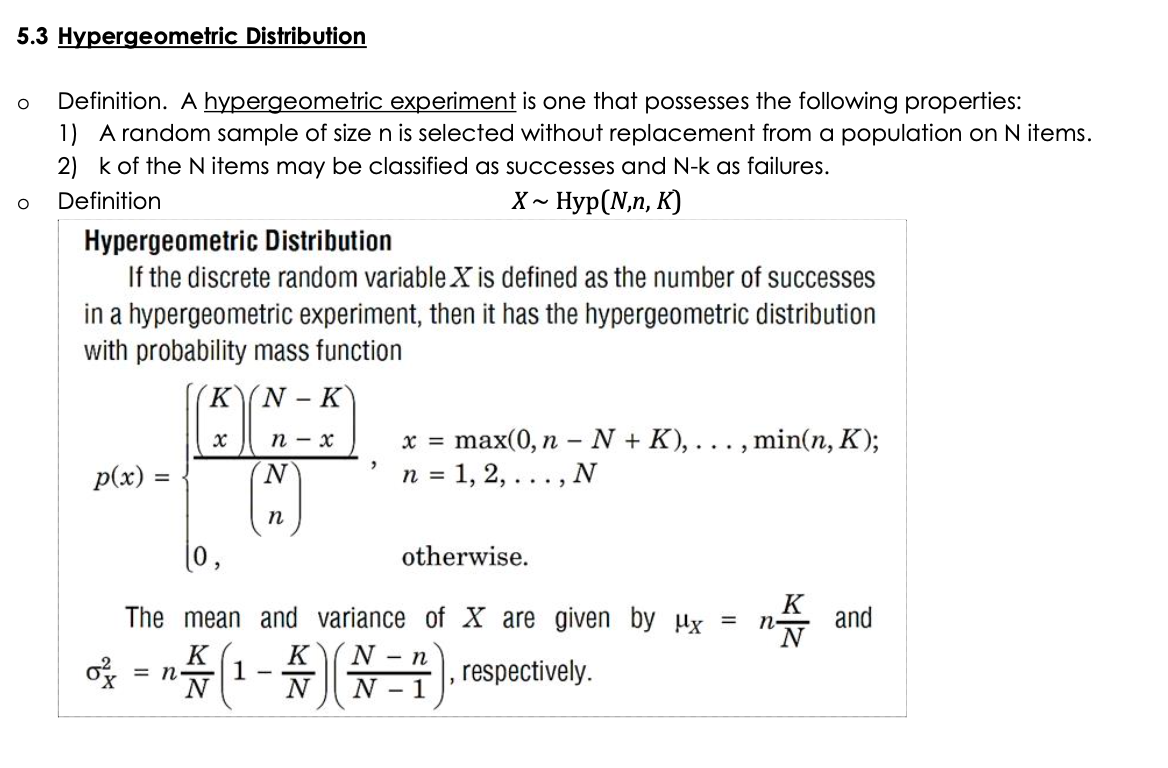 5.3 Hypergeometric Distribution
Definition. A hypergeometric experiment is one that possesses the following properties:
1) A random sample of sizen is selected without replacement from a population on N items.
2) k of the N items may be classified as successes and N-k as failures.
Definition
X~ Нур(N,n, К)
Hypergeometric Distribution
If the discrete random variable X is defined as the number of successes
in a hypergeometric experiment, then it has the hypergeometric distribution
with probability mass function
KN
- K
n - x
x =
max(0, n - N + K),
, min(n, K);
...
p(x) =
N.
n = 1, 2, ..., N
п
(0,
otherwise.
The mean and variance of X are given by ux =
K
n-
and
K
= n
N
|1-4N-n
N - 1
K
, respectively.
N
