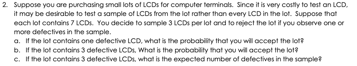 2. Suppose you are purchasing small lots of LCDS for computer terminals. Since it is very costly to test an LCD,
it may be desirable to test a sample of LCDS from the lot rather than every LCD in the lot. Suppose that
each lot contains 7 LCDS. You decide to sample 3 LCDS per lot and to reject the lot if you observe one or
more defectives in the sample.
a. If the lot contains one defective LCD, what is the probability that you will accept the lot?
b. If the lot contains 3 defective LCDS, What is the probability that you will accept the lot?
c. If the lot contains 3 defective LCDS, what is the expected number of defectives in the sample?
