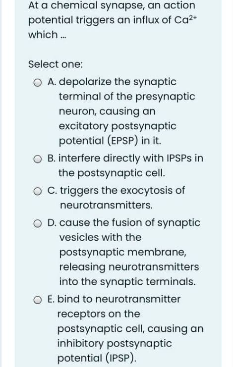 At a chemical synapse, an action
potential triggers an influx of Ca2+
which .
Select one:
O A. depolarize the synaptic
terminal of the presynaptic
neuron, causing an
excitatory postsynaptic
potential (EPSP) in it.
O B. interfere directly with IPSPS in
the postsynaptic cell.
O C.triggers the exocytosis of
neurotransmitters.
O D. cause the fusion of synaptic
vesicles with the
postsynaptic membrane,
releasing neurotransmitters
into the synaptic terminals.
O E. bind to neurotransmitter
receptors on the
postsynaptic cell, causing an
inhibitory postsynaptic
potential (IPSP).
