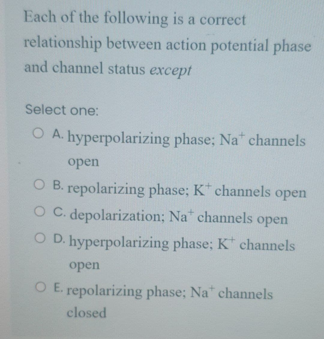 Each of the following is a correct
relationship between action potential phase
and channel status except
Select one:
O A. hyperpolarizing phase; Na channels
open
O B. repolarizing phase; K channels open
O C. depolarization; Na channels open
O D. hyperpolarizing phase; K channels
open
O E. repolarizing phase; Na channels
closed
