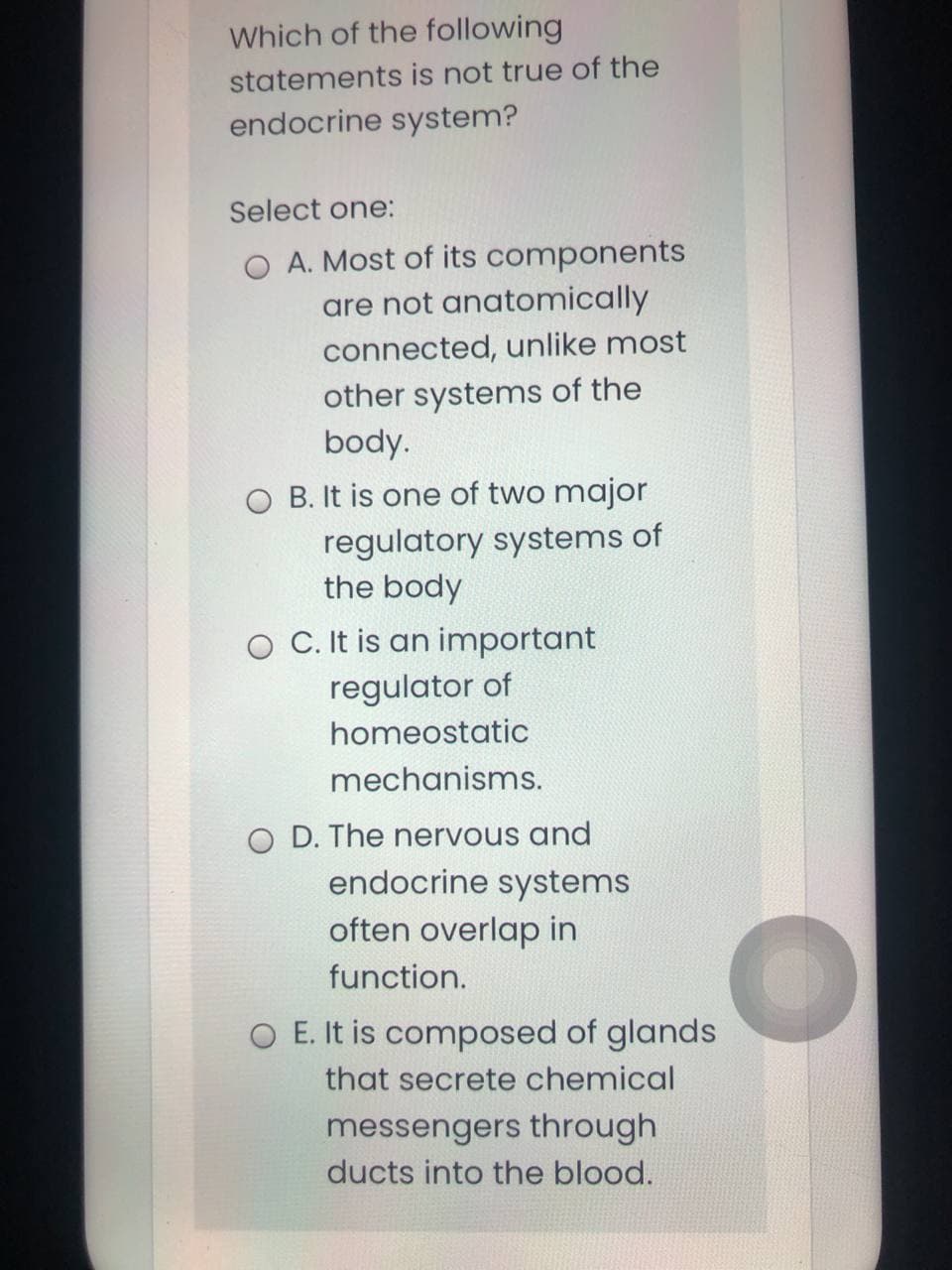 Which of the following
statements is not true of the
endocrine system?
Select one:
A. Most of its components
are not anatomically
connected, unlike most
other systems of the
body.
O B. It is one of two major
regulatory systems of
the body
O C. It is an important
regulator of
homeostatic
mechanisms.
O D. The nervous and
endocrine systems
often overlap in
function.
O E. It is composed of glands
that secrete chemical
messengers through
ducts into the blood.
