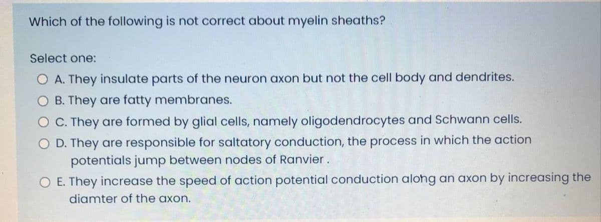 Which of the following is not correct about myelin sheaths?
Select one:
O A. They insulate parts of the neuron axon but not the cell body and dendrites.
O B. They are fatty membranes.
O C. They are formed by glial cells, namely oligodendrocytes and Schwann cells.
O D. They are responsible for saltatory conduction, the process in which the action
potentials jump between nodes of Ranvier.
O E. They increase the speed of action potential conduction along an axon by increasing the
diamter of the axon.
