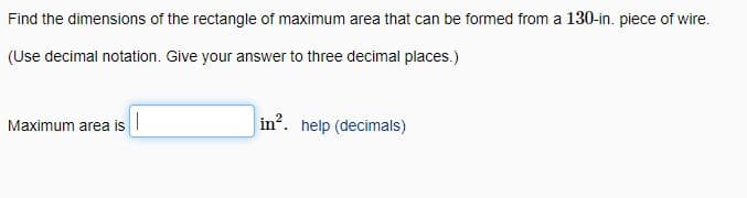 Find the dimensions of the rectangle of maximum area that can be formed from a 130-in. piece of wire.
(Use decimal notation. Give your answer to three decimal places.)
Maximum area is
in?. help (decimals)
