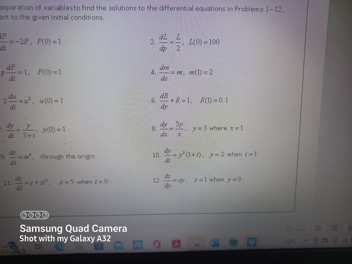 separation of variables to find the solutions to the differential equations in Problems 1-12,
ect to the given initial conditions.
di
=-2P, P(0)=1
ap
2 du = u², u(0) = 1
dt
dy
dt
dz
=1, P(0)=1
11.
y
3+1
dz
y (0) = 1
= te², through the origin
=z+zt²,
z = 5 when 1 = 0
O O O O
Samsung Quad Camera
Shot with my Galaxy A32
2.
4p
00
dm
4. = m, m(1) = 2
dR
10.
dy_5y
12.
20
2
+R=1, R(1) = 0.1
dy
dy
Z(0) = 100
X
y=3 where x = 1
=(1+), y = 2 when t = 1
z=1 when y=0
B
$
**
Focus
12°C A
0 F
@