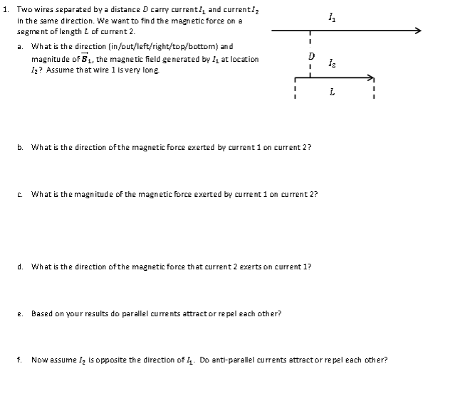 1. Two wires separated by a distance D carry current and current/₂
in the same direction. We want to find the magnetic force on a
segment of length of current 2.
a. What is the direction (in/out/left/right/top/bottom) and
magnitude of 5₁, the magnetic field generated by at location
1₂? Assume that wire 1 is very long.
I
I
b. What is the direction of the magnetic force exerted by current 1 on current 2?
C. What is the magnitude of the magnetic force exerted by current 1 on current 2?
e. Based on your results do parallel currents attract or repel each other?
d. What is the direction of the magnetic force that current 2 exerts on current 1?
h
1₂
L
f. Now assume I₂ is opposite the direction of 4. Do anti-parallel currents attract or repel each other?