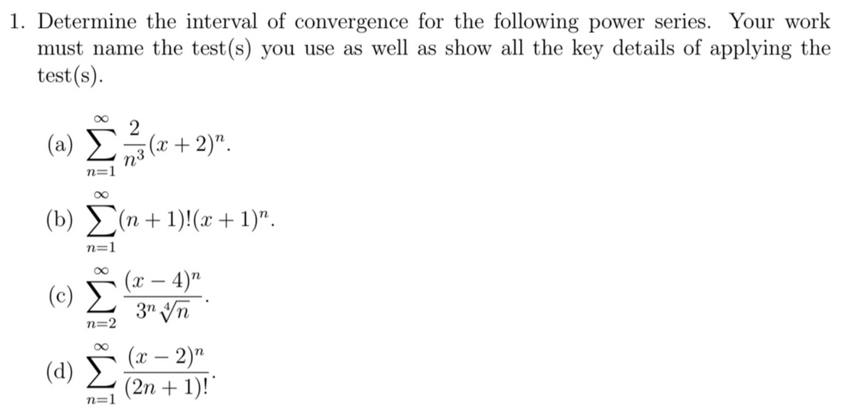 1. Determine the interval of convergence for the following power series.
must name the test(s) you use as well as show all the key details of applying the
test(s).
Your work
(a)
2
(x+ 2)".
n3
n=1
8.
(b) (n + 1)!(x+1)".
n=1
(x – 4)"
(c) E
3" Vn
-
n=2
(d) ►
(х — 2)"
(2n + 1)!"
n=1
