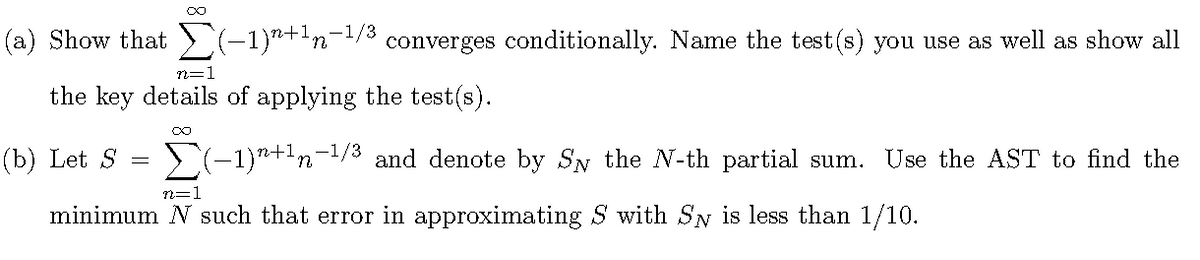(a) Show that (-1)*+n-/3 converges conditionally. Name the test(s) you use as well as show all
n=1
the key details of applying the test(s).
(b) Let S
-1/3
and denote by SN the N-th partial sum. Use the AST to find the
n=1
minimum N such that error in approximating S with SN is less than 1/10.
