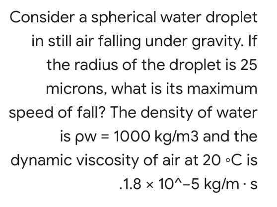 Consider a spherical water droplet
in still air falling under gravity. If
the radius of the droplet is 25
microns, what is its maximum
speed of fall? The density of water
is pw = 1000 kg/m3 and the
dynamic viscosity of air at 20 •C is
.1.8 x 10^-5 kg/m ·s
