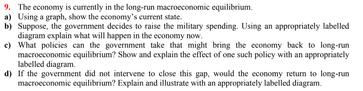 9. The economy is currently in the long-run macroeconomic equilibrium.
a) Using a graph, show the economy's current state.
b) Suppose, the government decides to raise the military spending. Using an appropriately labelled
diagram explain what will happen in the economy now.
c) What policies can the government take that might bring the economy back to long-run
macroeconomic equilibrium? Show and explain the effect of one such policy with an appropriately
labelled diagram.
d) If the government did not intervene to close this gap, would the economy return to long-run
macroeconomic equilibrium? Explain and illustrate with an appropriately labelled diagram.
