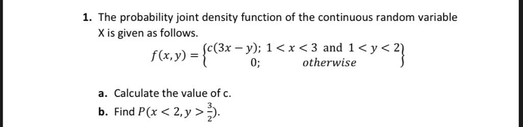 1. The probability joint density function of the continuous random variable
X is given as follows.
f(x, y) = {c(3x –y); 1< x < 3 and 1< y < 2)
0;
(Зх
a. Calculate the value of c.
b. Find P(x < 2, y >).
