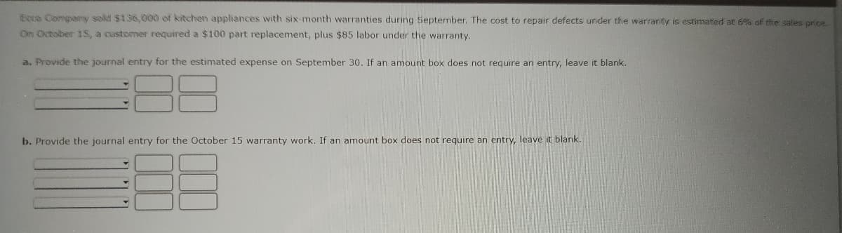 Ecco Company sold $136,000 of kitchen appliances with six-month warranties during September. The cost to repair defects under the warranty is estimated at 6% of the sales price.
On October 15, a customer required a $100 part replacement, plus $85 labor under the warranty.
a. Provide the journal entry for the estimated expense on September 30. If an amount box does not require an entry, leave it blank.
b. Provide the journal entry for the October 15 warranty work. If an amount box does not require an entry, leave it blank.