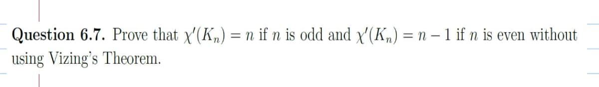 Question 6.7. Prove that x'(Kn) = n if n is odd and x'(Kn) = n – 1 if n is even without
using Vizing's Theorem.

