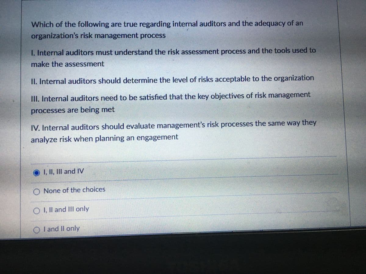 Which of the following are true regarding internal auditors and the adequacy of an
organization's risk management process
1. Internal auditors must understand the risk assessment process and the tools used to
make the assessment
II. Internal auditors should determine the level of risks acceptable to the organization
III. Internal auditors need to be satisfied that the key objectives of risk management
processes are being met
IV. Internal auditors should evaluate management's risk processes the same way they
analyze risk when planning an engagement
O I II, III and IV
O None of the choices
O , Il and III only
O l and Il only
