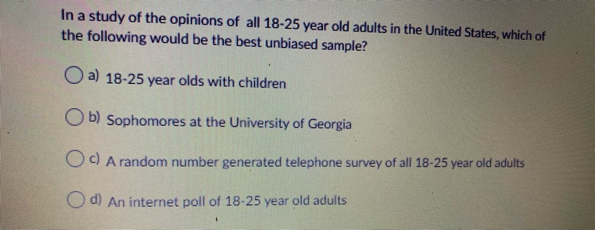 In a study of the opinions of all 18-25 year old adults in the United States, which of
the following would be the best unbiased sample?
O a) 18-25 year olds with children
Ob) Sophomores at the University of Georgia
COA random number generated telephone survey of all 18-25 year old adults
Ca) An internet poll of 18-25 year old adults

