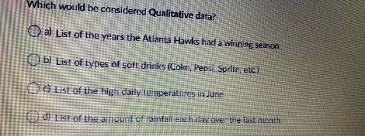 Which would be considered Qualitative data?
O a) List of the years the Atlanta Hawks had a winning season
Ob) List of types of soft drinks (Coke, Pepsi, Sprite, etc.)
Od List of the high daily temperatures in June
d) List of the amount of rainfall each day over the last month
