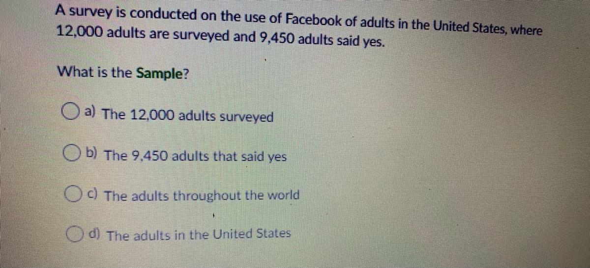A survey is conducted on the use of Facebook of adults in the United States, where
12,000 adults are surveyed and 9,450 adults said yes.
What is the Sample?
O a) The 12.000 adults surveyed
O b) The 9,450 adults that said yes
CO The adults throughout the world
d) The adults in the United States
