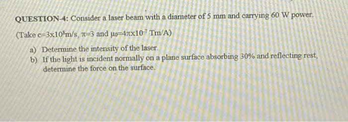 QUESTION-4: Consider a laser beam with a diameter of 5 mm and carrying 60 W power.
(Take c=3x10 m/s, 7-3 and μ-4xx107 Tm/A)
a) Determine the intensity of the laser.
b) If the light is incident normally on a plane surface absorbing 30% and reflecting rest,
determine the force on the surface.