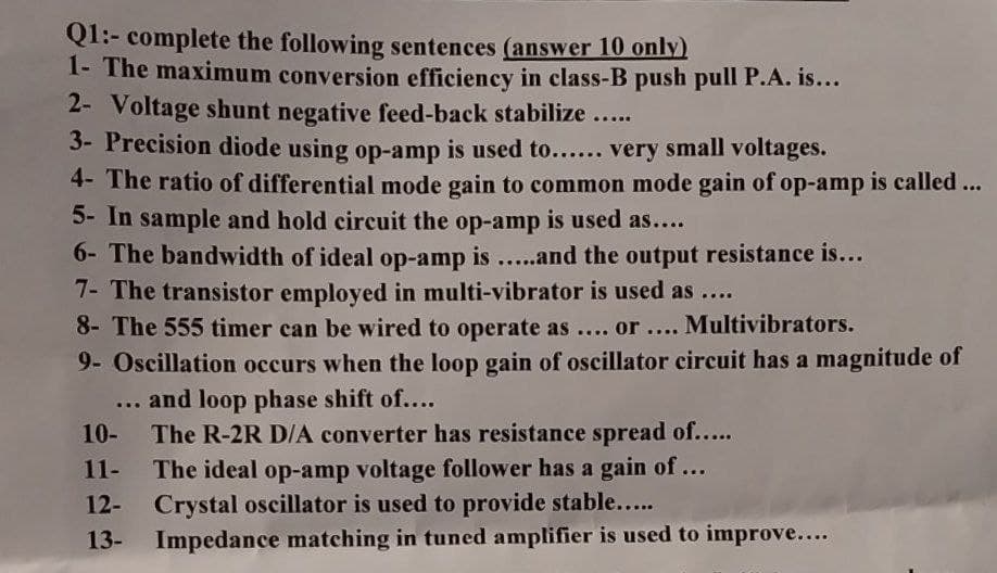 Q1:- complete the following sentences (answer 10 only)
1- The maximum conversion efficiency in class-B push pull P.A. is...
2- Voltage shunt negative feed-back stabilize.....
3- Precision diode using op-amp is used to...... very small voltages.
4- The ratio of differential mode gain to common mode gain of op-amp is called ...
5- In sample and hold circuit the op-amp is used as....
6- The bandwidth of ideal op-amp is.....and the output resistance is...
7- The transistor employed in multi-vibrator is used as ....
8- The 555 timer can be wired to operate as .... or .... Multivibrators.
9- Oscillation occurs when the loop gain of oscillator circuit has a magnitude of
... and loop phase shift of....
10- The R-2R D/A converter has resistance spread of.....
11-
The ideal op-amp voltage follower has a gain of ...
Crystal oscillator is used to provide stable.....
12-
13-
Impedance matching in tuned amplifier is used to improve....