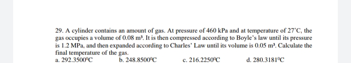 29. A cylinder contains an amount of gas. At pressure of 460 kPa and at temperature of 27'C, the
gas occupies a volume of 0.08 m³. It is then compressed according to Boyle's law until its pressure
is 1.2 MPa, and then expanded according to Charles' Law until its volume is 0.05 m³. Calculate the
final temperature of the gas.
a. 292.3500°C
b. 248.8500°C
c. 216.2250°C
d. 280.3181°C
