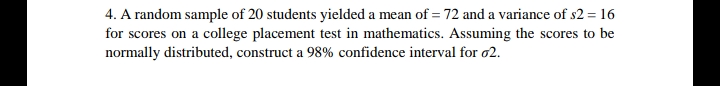 4. A random sample of 20 students yielded a mean of = 72 and a variance of s2 = 16
for scores on a college placement test in mathematics. Assuming the scores to be
normally distributed, construct a 98% confidence interval for o2.
