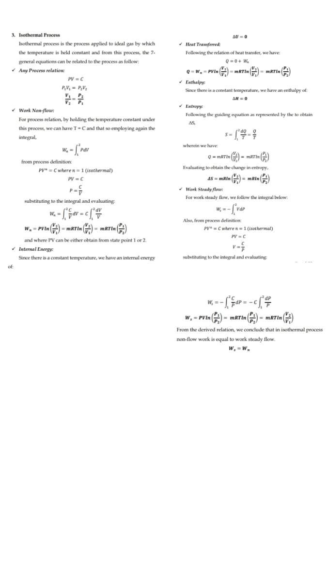 3. Isothermal Process
AU = 0
Isothermal process is the process applied to ideal gas by which
- Heat Transferred:
the temperature is held constant and from this process, the 7-
Following the relation of heat transfer, we have:
general equations can be related to the process as follow:
Q = 0+ W.
* Any Process relation:
Q = w, = PVin A = MRTIN = mRTin A
| =
PV = C
* Enthalpy:
P,V = P,V2
Since there is a constant temperature, we have an enthalpy of
V P2
V2 P,
AH = 0
* Entropy:
* Work Non-flow:
Following the guiding equation as represented by the to obtain
For process relation, by holding the temperature constant under
AS,
this process, we can have T=Cand that so employing again the
integral,
wherein we have:
W, = [Pav
Pdl
Q = mRTin #) = mRTIn )
from process definition:
PV" = C where n=1 (isothermal)
Evaluating to obtain the change in entropy,
PV = C
AS = mRin #)
|= mRin
P =
- Work Steady flow:
For work steady flow, we follow the integral below:
substituting to the integral and evaluating:
W, = -
W. =
AP:
dV =
Also, from process definition:
w. = PVine-
PV" = C wheren =1 (isothermal)
= mRTin
PV =C
and where PV can be either obtain from state point 1 or 2.
v Internal Energy:
V =
Since there is a constant temperature, we have an internal energy
substituting to the integral and evaluating:
of:
² dP
W, = -
w, = PVIn
= MRTIN
mRTIn 2
From the derived relation, we conclude that in isothermal process
non-flow work is equal to work steady flow.
W, = W.
