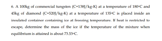 6. A 100kg of commercial tungsten (C=138J/kg-K) at a temperature of 180°C and
45kg of diamond (C=520J/kg-K) at a temperature of 135°C_is placed inside an
insulated container containing ice at freezing temperature. If heat is restricted to
escape, determine the mass of the ice if the temperature of the mixture when
equilibrium is attained is about 73.53•C.
