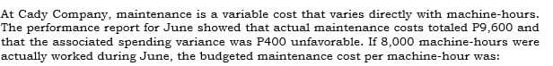 At Cady Company, maintenance is a variable cost that varies directly with machine-hours.
The performance report for June showed that actual maintenance costs totaled P9,600 and
that the associated spending variance was P400 unfavorable. If 8,000 machine-hours were
actually worked during June, the budgeted maintenance cost per machine-hour was:
