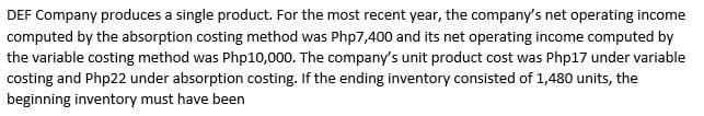DEF Company produces a single product. For the most recent year, the company's net operating income
computed by the absorption costing method was Php7,400 and its net operating income computed by
the variable costing method was Php10,000. The company's unit product cost was Php17 under variable
costing and Php22 under absorption costing. If the ending inventory consisted of 1,480 units, the
beginning inventory must have been
