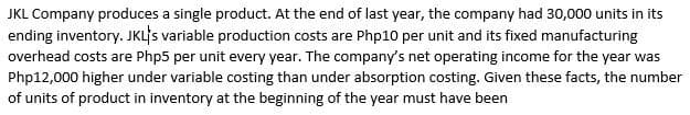 JKL Company produces a single product. At the end of last year, the company had 30,000 units in its
ending inventory. JKL's variable production costs are Php10 per unit and its fixed manufacturing
overhead costs are Php5 per unit every year. The company's net operating income for the year was
Php12,000 higher under variable costing than under absorption costing. Given these facts, the number
of units of product in inventory at the beginning of the year must have been
