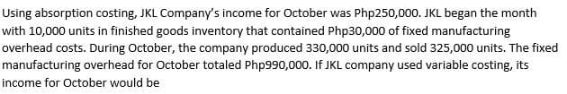 Using absorption costing, JKL Company's income for October was Php250,000. JKL began the month
with 10,000 units in finished goods inventory that contained Php30,000 of fixed manufacturing
overhead costs. During October, the company produced 330,000 units and sold 325,000 units. The fixed
manufacturing overhead for October totaled Php990,000. If JKL company used variable costing, its
income for October would be
