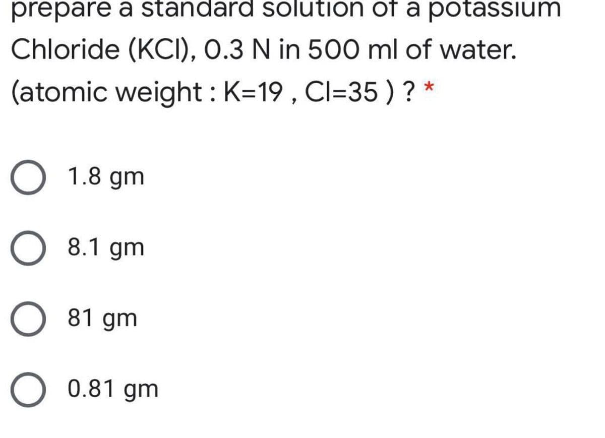 prepare a standard solution of a potassium
Chloride (KCI), 0.3 N in 500 ml of water.
(atomic weight : K=19 , Cl=35 ) ? *
O 1.8 gm
8.1 gm
81 gm
O 0.81 gm
