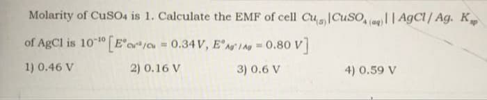 Molarity of CusO4 is 1. Calculate the EMF of cell CuCuSO, (ag)|| AgCl/ Ag. K
of AgCl is 10 10 [E'oo 0.34V, E'Ag I Ag 0.80 V]
1) 0.46 V
2) 0.16 V
3) 0.6 V
4) 0.59 V
