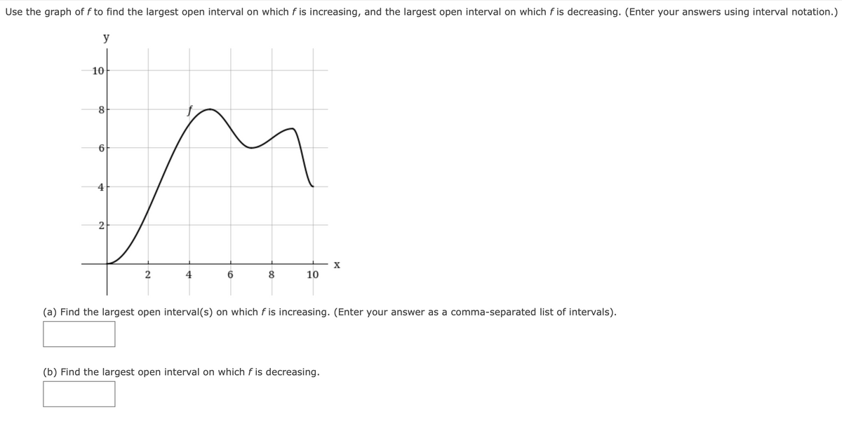 Use the graph of f to find the largest open interval on which f is increasing, and the largest open interval on which f is decreasing. (Enter your answers using interval notation.)
y
10
2
X
2
8.
10
(a) Find the largest open interval(s) on which f is increasing. (Enter your answer as a comma-separated list of intervals).
(b) Find the largest open interval on which f is decreasing.
