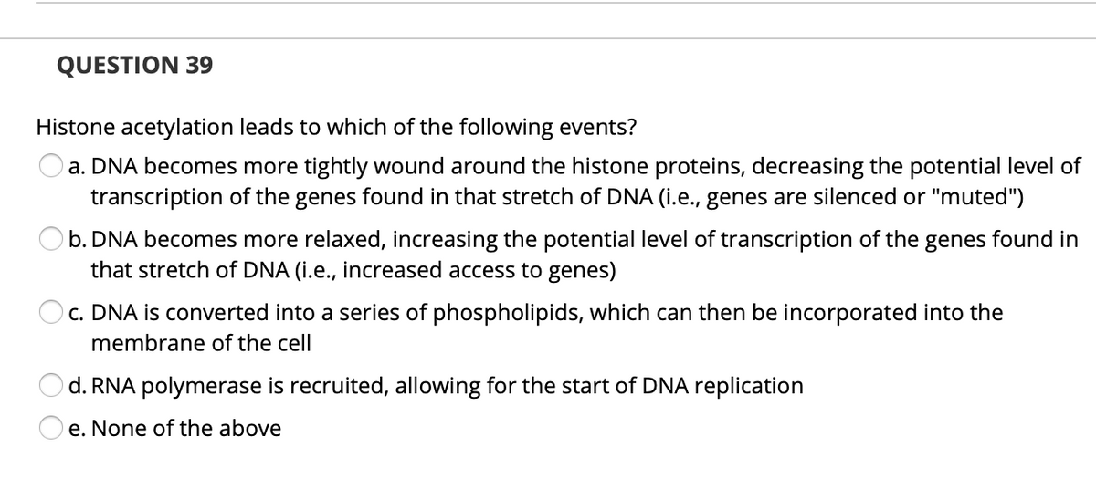QUESTION 39
Histone acetylation leads to which of the following events?
a. DNA becomes more tightly wound around the histone proteins, decreasing the potential level of
transcription of the genes found in that stretch of DNA (i.e., genes are silenced or "muted")
b. DNA becomes more relaxed, increasing the potential level of transcription of the genes found in
that stretch of DNA (i.e., increased access to genes)
Oc. DNA is converted into a series of phospholipids, which can then be incorporated into the
membrane of the cell
d. RNA polymerase is recruited, allowing for the start of DNA replication
e. None of the above
O O
