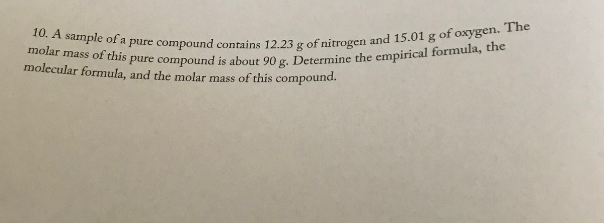 10. A sample of a pure compound contains 12.23 g of nitrogen and 15.01 g of oxygen. The
molar mass of this pure compound is about 90 g. Determine the empirical formula, the
The
of oxygen.
molar mass of this pure compound is about 90
molecular formula, and the molar mass of this compound.
Determine the empirical formula, the
g.
